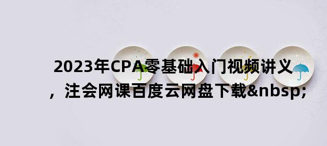 '2023年CPA零基础入门视频讲义，注会网课百度云网盘下载 '